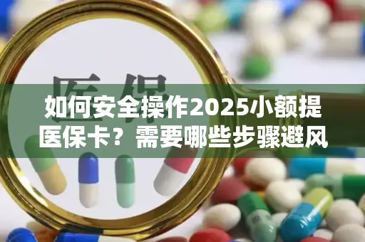 如何安全操作2025小额提医保卡？需要哪些步骤避风险？